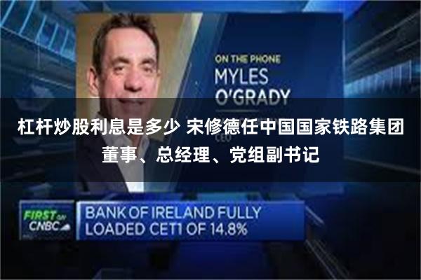 杠杆炒股利息是多少 宋修德任中国国家铁路集团董事、总经理、党组副书记