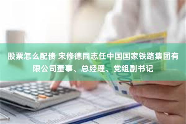股票怎么配债 宋修德同志任中国国家铁路集团有限公司董事、总经理、党组副书记
