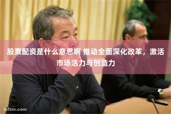 股票配资是什么意思啊 推动全面深化改革，激活市场活力与创造力