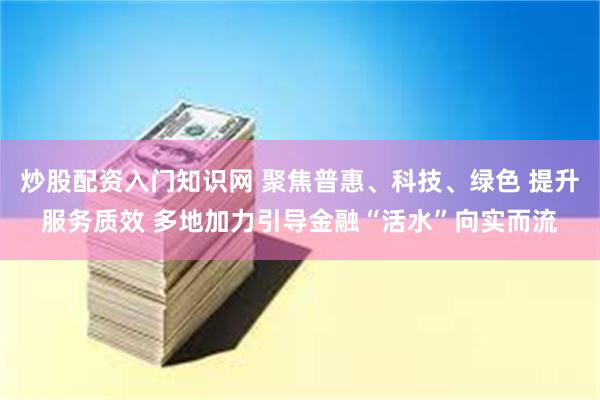 炒股配资入门知识网 聚焦普惠、科技、绿色 提升服务质效 多地加力引导金融“活水”向实而流