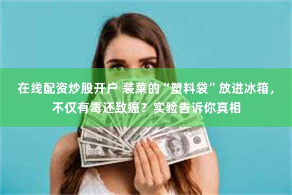 在线配资炒股开户 装菜的“塑料袋”放进冰箱，不仅有毒还致癌？实验告诉你真相