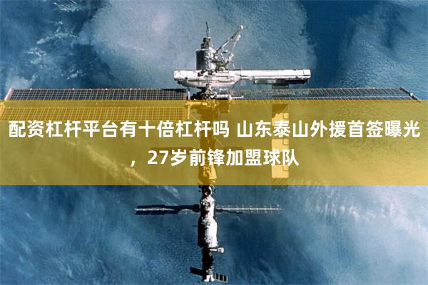 配资杠杆平台有十倍杠杆吗 山东泰山外援首签曝光，27岁前锋加盟球队