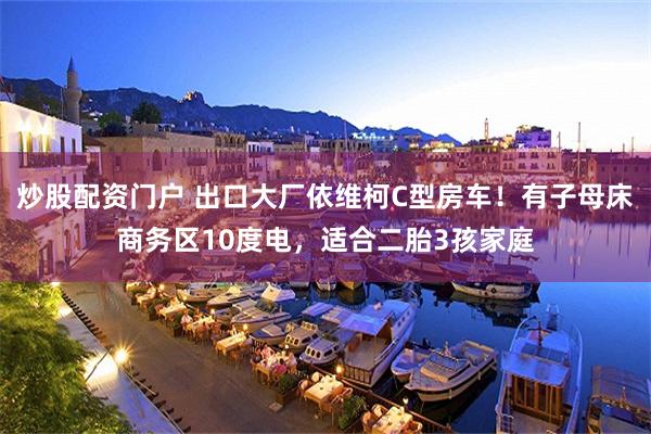 炒股配资门户 出口大厂依维柯C型房车！有子母床商务区10度电，适合二胎3孩家庭