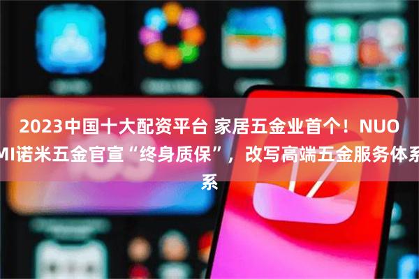 2023中国十大配资平台 家居五金业首个！NUOMI诺米五金官宣“终身质保”，改写高端五金服务体系