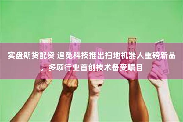 实盘期货配资 追觅科技推出扫地机器人重磅新品，多项行业首创技术备受瞩目