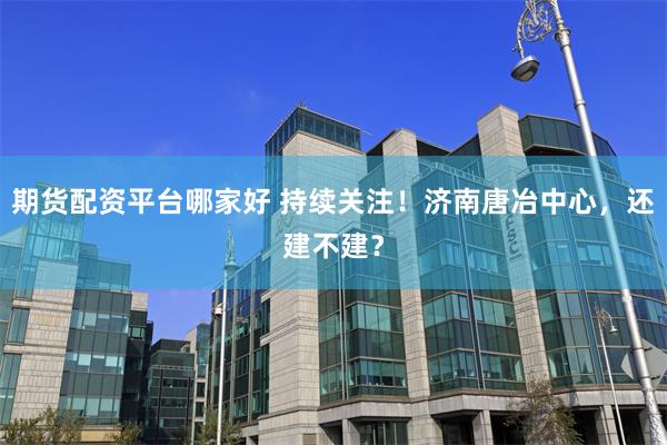 期货配资平台哪家好 持续关注！济南唐冶中心，还建不建？