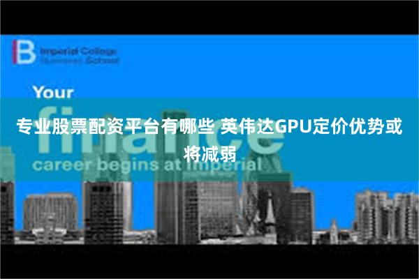 专业股票配资平台有哪些 英伟达GPU定价优势或将减弱