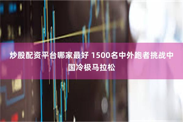 炒股配资平台哪家最好 1500名中外跑者挑战中国冷极马拉松