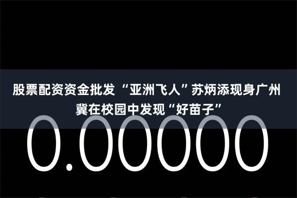股票配资资金批发 “亚洲飞人”苏炳添现身广州 冀在校园中发现“好苗子”