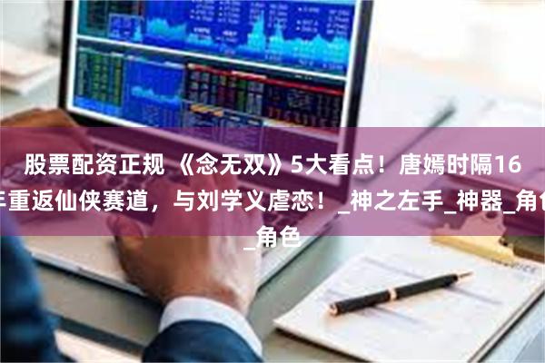 股票配资正规 《念无双》5大看点！唐嫣时隔16年重返仙侠赛道，与刘学义虐恋！_神之左手_神器_角色