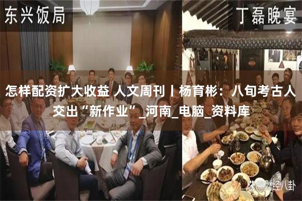 怎样配资扩大收益 人文周刊丨杨育彬：八旬考古人交出“新作业”_河南_电脑_资料库