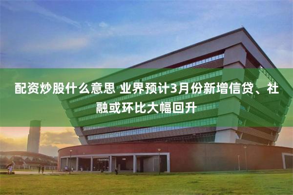 配资炒股什么意思 业界预计3月份新增信贷、社融或环比大幅回升