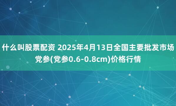 什么叫股票配资 2025年4月13日全国主要批发市场党参(党参0.6-0.8cm)价格行情