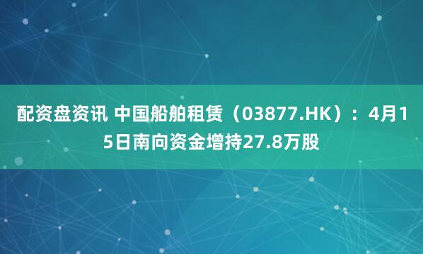配资盘资讯 中国船舶租赁（03877.HK）：4月15日南向资金增持27.8万股