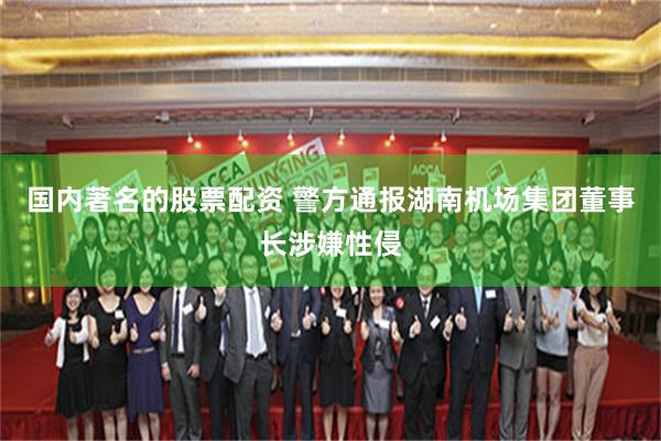 国内著名的股票配资 警方通报湖南机场集团董事长涉嫌性侵
