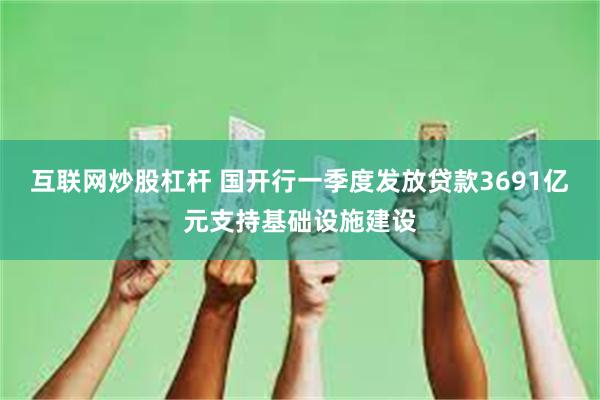 互联网炒股杠杆 国开行一季度发放贷款3691亿元支持基础设施建设
