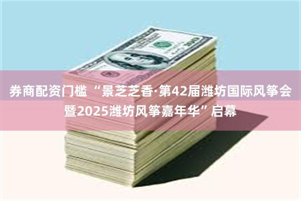 券商配资门槛 “景芝芝香·第42届潍坊国际风筝会暨2025潍坊风筝嘉年华”启幕