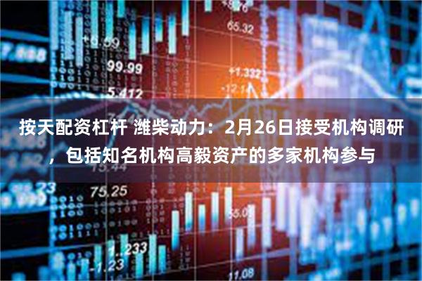 按天配资杠杆 潍柴动力：2月26日接受机构调研，包括知名机构高毅资产的多家机构参与