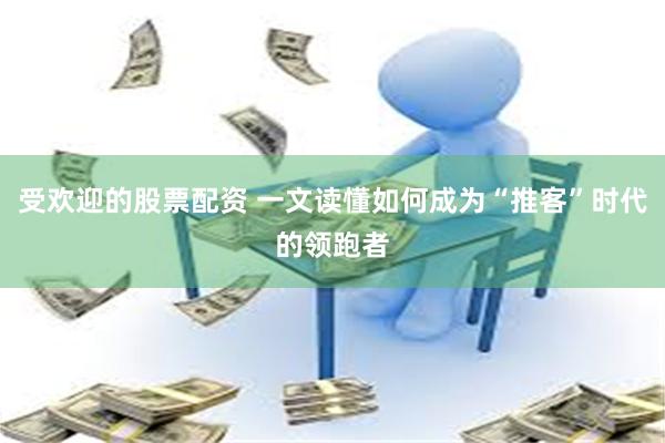 受欢迎的股票配资 一文读懂如何成为“推客”时代的领跑者