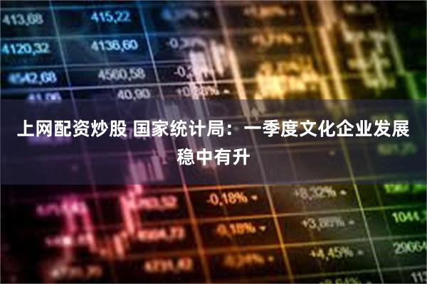 上网配资炒股 国家统计局：一季度文化企业发展稳中有升