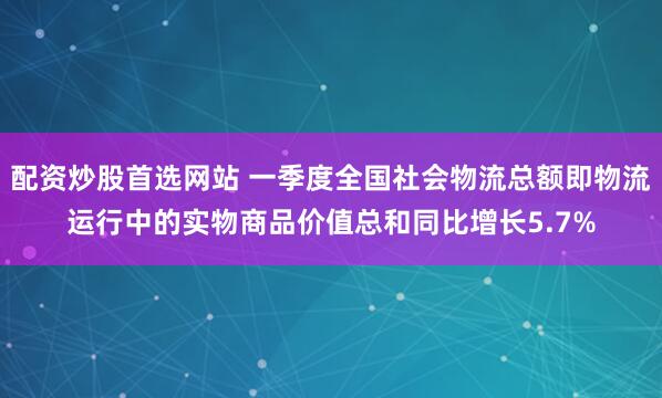 配资炒股首选网站 一季度全国社会物流总额即物流运行中的实物商品价值总和同比增长5.7%