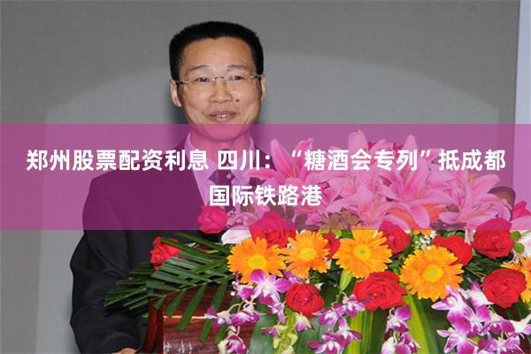 郑州股票配资利息 四川：“糖酒会专列”抵成都国际铁路港