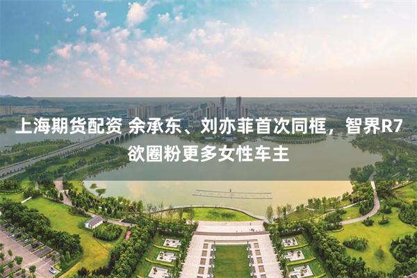 上海期货配资 余承东、刘亦菲首次同框，智界R7欲圈粉更多女性车主