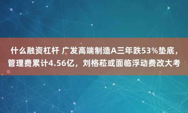 什么融资杠杆 广发高端制造A三年跌53%垫底，管理费累计4.56亿，刘格菘或面临浮动费改大考
