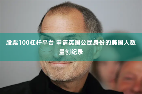 股票100杠杆平台 申请英国公民身份的美国人数量创纪录