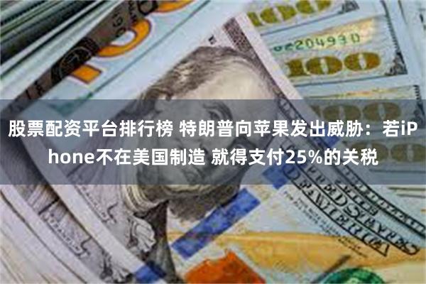 股票配资平台排行榜 特朗普向苹果发出威胁：若iPhone不在美国制造 就得支付25%的关税
