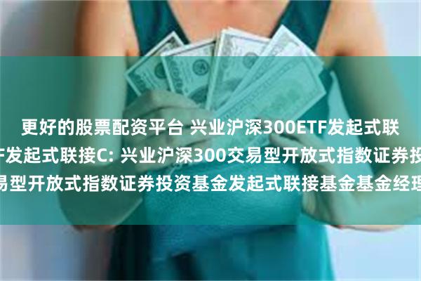 更好的股票配资平台 兴业沪深300ETF发起式联接A,兴业沪深300ETF发起式联接C: 兴业沪深300交易型开放式指数证券投资基金发起式联接基金基金经理变更公告