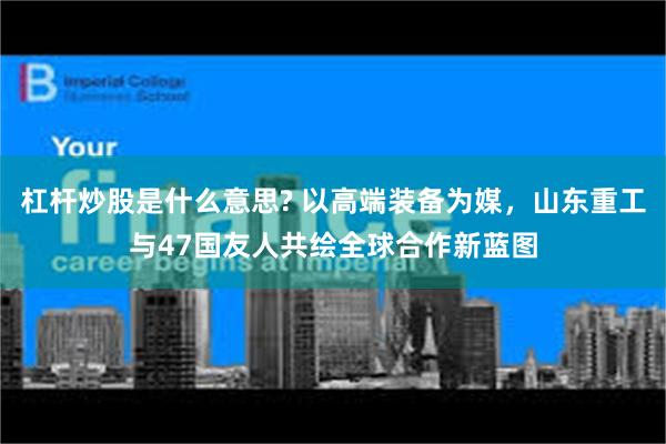 杠杆炒股是什么意思? 以高端装备为媒，山东重工与47国友人共绘全球合作新蓝图