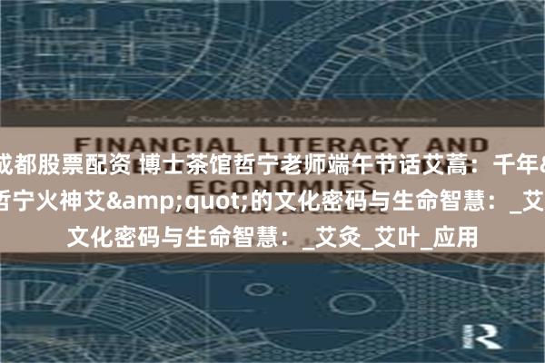 成都股票配资 博士茶馆哲宁老师端午节话艾蒿：千年&quot;哲宁火神艾&quot;的文化密码与生命智慧：_艾灸_艾叶_应用