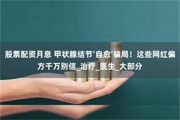 股票配资月息 甲状腺结节‘自愈’骗局！这些网红偏方千万别信_治疗_医生_大部分
