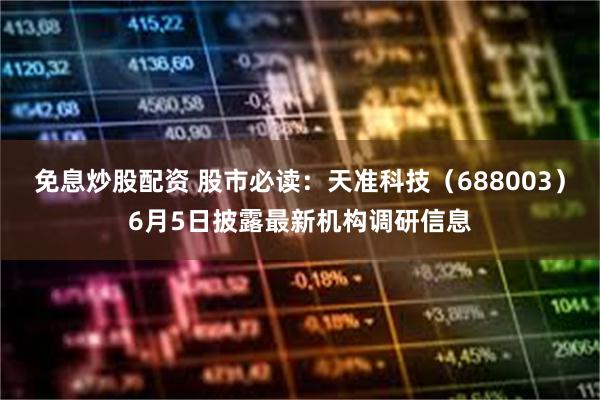 免息炒股配资 股市必读：天准科技（688003）6月5日披露最新机构调研信息