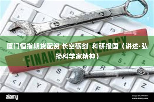 厦门恒指期货配资 长空砺剑  科研报国（讲述·弘扬科学家精神）