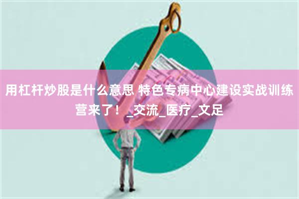 用杠杆炒股是什么意思 特色专病中心建设实战训练营来了！_交流_医疗_文足