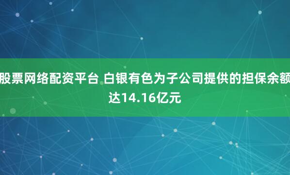 股票网络配资平台 白银有色为子公司提供的担保余额达14.16亿元