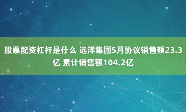 股票配资杠杆是什么 远洋集团5月协议销售额23.3亿 累计销售额104.2亿