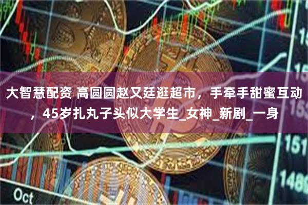 大智慧配资 高圆圆赵又廷逛超市，手牵手甜蜜互动，45岁扎丸子头似大学生_女神_新剧_一身