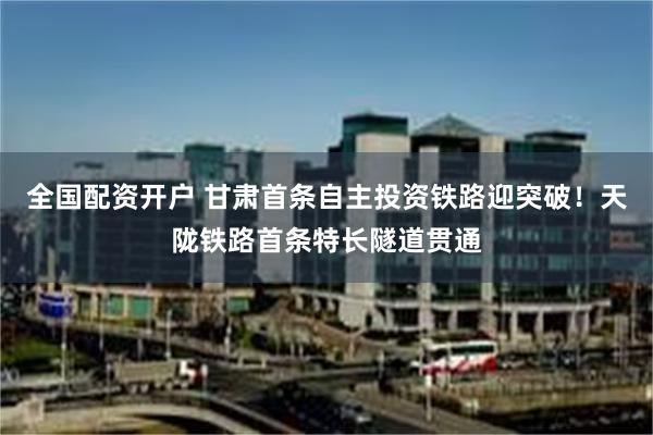 全国配资开户 甘肃首条自主投资铁路迎突破！天陇铁路首条特长隧道贯通