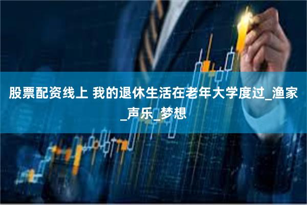 股票配资线上 我的退休生活在老年大学度过_渔家_声乐_梦想