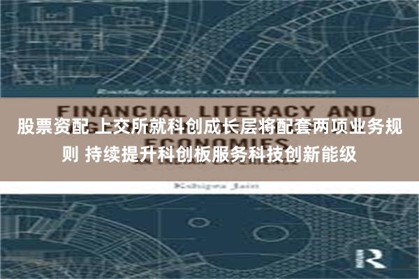 股票资配 上交所就科创成长层将配套两项业务规则 持续提升科创板服务科技创新能级