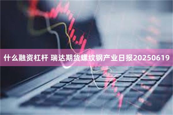 什么融资杠杆 瑞达期货螺纹钢产业日报20250619