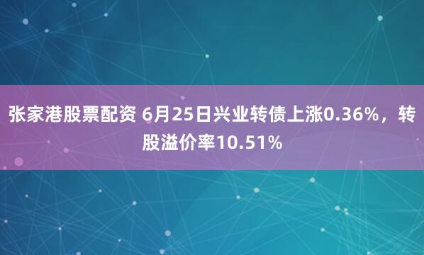 张家港股票配资 6月25日兴业转债上涨0.36%，转股溢价率10.51%