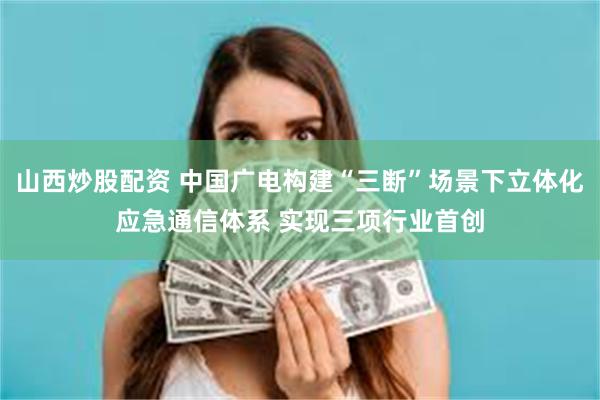 山西炒股配资 中国广电构建“三断”场景下立体化应急通信体系 实现三项行业首创