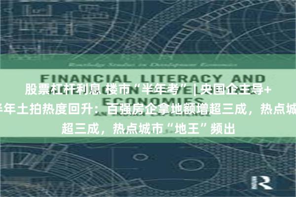 股票杠杆利息 楼市“半年考” | 央国企主导+民企回归，上半年土拍热度回升：百强房企拿地额增超三成，热点城市“地王”频出