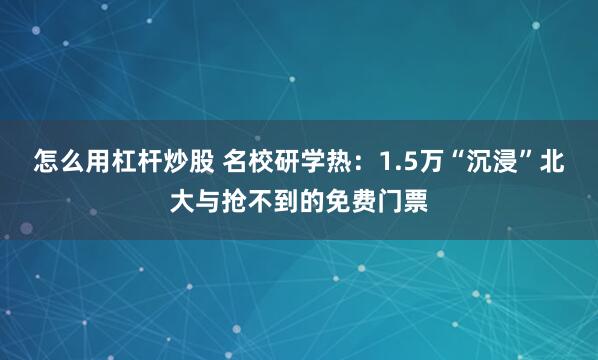 怎么用杠杆炒股 名校研学热：1.5万“沉浸”北大与抢不到的免费门票