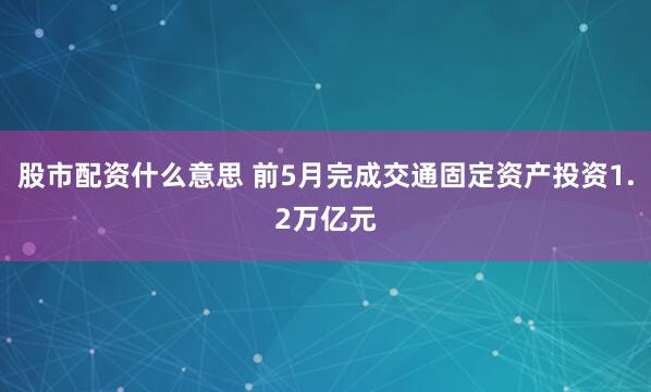 股市配资什么意思 前5月完成交通固定资产投资1.2万亿元