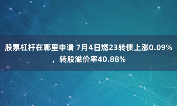 股票杠杆在哪里申请 7月4日燃23转债上涨0.09%，转股溢价率40.88%